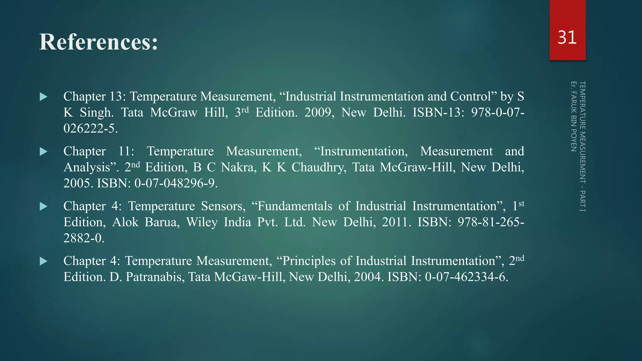 References:
 Chapter 13: Temperature Measurement, “Industrial Instrumentation and Control” by S
K Singh. Tata McGraw Hill, 3rd Edition. 2009, New Delhi. ISBN-13: 978-0-07-
026222-5.
 Chapter 11: Temperature Measurement, “Instrumentation, Measurement and
Analysis”. 2nd Edition, B C Nakra, K K Chaudhry, Tata McGraw-Hill, New Delhi,
2005. ISBN: 0-07-048296-9.
 Chapter 4: Temperature Sensors, “Fundamentals of Industrial Instrumentation”, 1st
Edition, Alok Barua, Wiley India Pvt. Ltd. New Delhi, 2011. ISBN: 978-81-265-
2882-0.
 Chapter 4: Temperature Measurement, “Principles of Industrial Instrumentation”, 2nd
Edition. D. Patranabis, Tata McGaw-Hill, New Delhi, 2004. ISBN: 0-07-462334-6.
31
 
