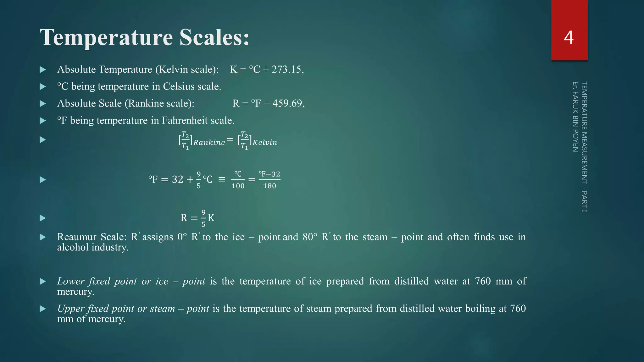 Temperature Scales:
 Absolute Temperature (Kelvin scale): K = °C + 273.15,
 °C being temperature in Celsius scale.
 Absolute Scale (Rankine scale): R = °F + 459.69,
 °F being temperature in Fahrenheit scale.
 [
𝑇2
𝑇1
] 𝑅𝑎𝑛𝑘𝑖𝑛𝑒= [
𝑇2
𝑇1
] 𝐾𝑒𝑙𝑣𝑖𝑛
 ℉ = 32 +
9
5
℃ ≡
℃
100
=
℉−32
180
 R =
9
5
K
 Reaumur Scale: R’ assigns 0° R’ to the ice – point and 80° R’ to the steam – point and often finds use in
alcohol industry.
 Lower fixed point or ice – point is the temperature of ice prepared from distilled water at 760 mm of
mercury.
 Upper fixed point or steam – point is the temperature of steam prepared from distilled water boiling at 760
mm of mercury.
4
 