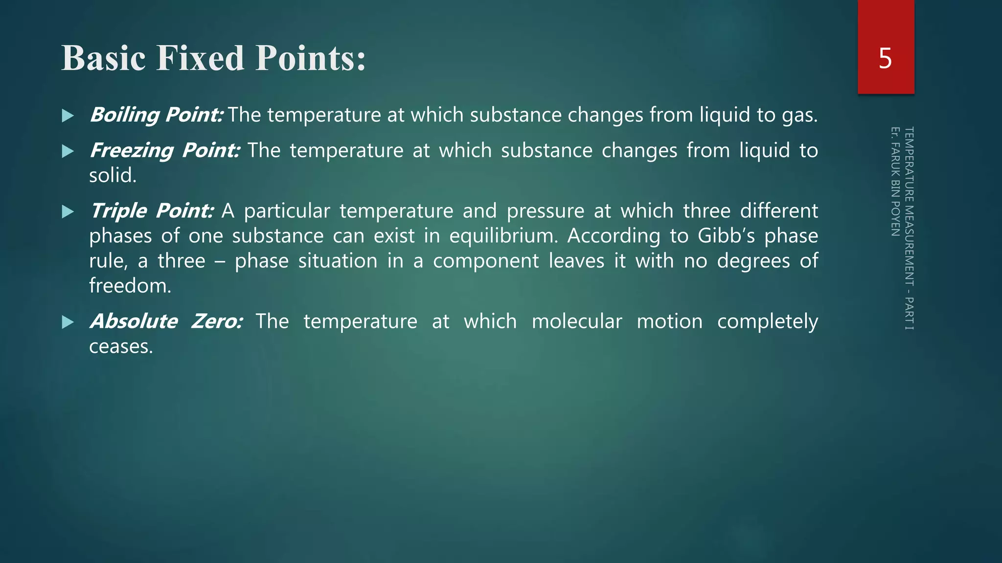 Basic Fixed Points:
 Boiling Point: The temperature at which substance changes from liquid
to gas.
 Freezing Point: The temperature at which substance changes from liquid
to solid.
 Triple Point: A particular temperature and pressure at which three
different phases of one substance can exist in equilibrium. According to
Gibb’s phase rule, a three – phase situation in a component leaves it
with no degrees of freedom.
 Absolute Zero: The temperature at which molecular motion completely
ceases.
5
 