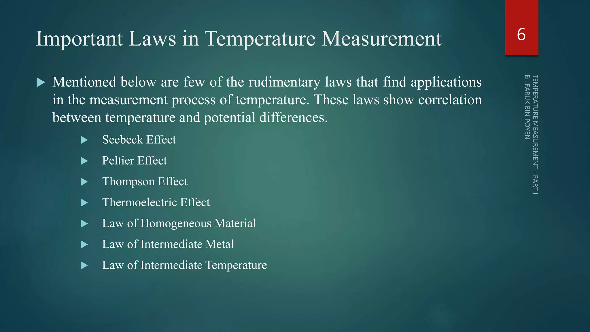Important Laws in Temperature Measurement
 Mentioned below are few of the rudimentary laws that find applications
in the measurement process of temperature. These laws show correlation
between temperature and potential differences.
 Seebeck Effect
 Peltier Effect
 Thompson Effect
 Thermoelectric Effect
 Law of Homogeneous Material
 Law of Intermediate Metal
 Law of Intermediate Temperature
6
 