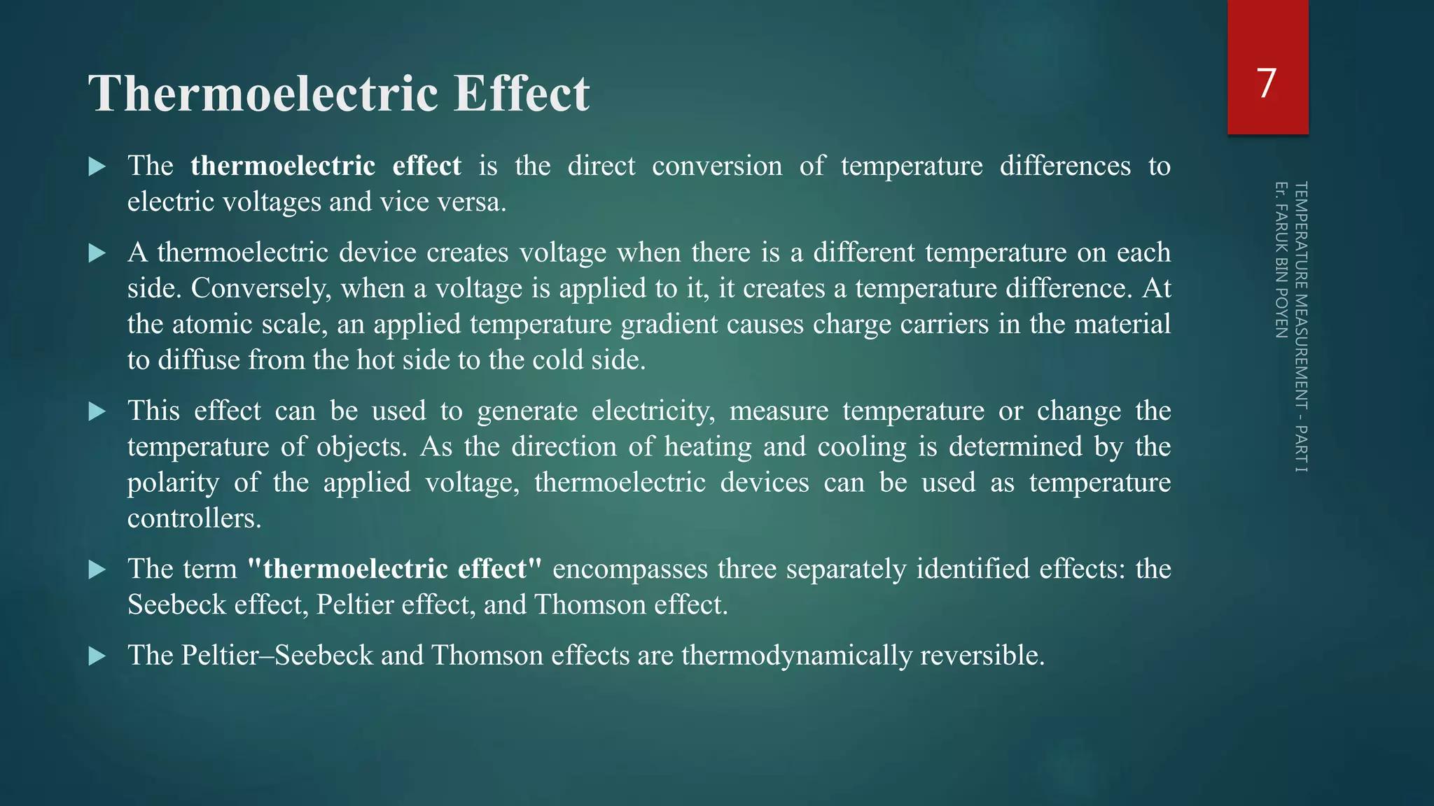 Thermoelectric Effect
 The thermoelectric effect is the direct conversion of temperature differences to
electric voltages and vice versa.
 A thermoelectric device creates voltage when there is a different temperature on each
side. Conversely, when a voltage is applied to it, it creates a temperature difference. At
the atomic scale, an applied temperature gradient causes charge carriers in the material
to diffuse from the hot side to the cold side.
 This effect can be used to generate electricity, measure temperature or change the
temperature of objects. As the direction of heating and cooling is determined by the
polarity of the applied voltage, thermoelectric devices can be used as temperature
controllers.
 The term "thermoelectric effect" encompasses three separately identified effects: the
Seebeck effect, Peltier effect, and Thomson effect.
 The Peltier–Seebeck and Thomson effects are thermodynamically reversible.
7
 