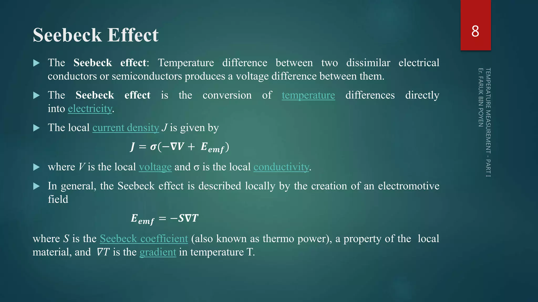 Seebeck Effect
 The Seebeck effect: Temperature difference between two dissimilar electrical
conductors or semiconductors produces a voltage difference between them.
 The Seebeck effect is the conversion of temperature differences directly
into electricity.
 The local current density J is given by
𝑱 = 𝝈(−𝛁𝑽 + 𝑬 𝒆𝒎𝒇)
 where V is the local voltage and σ is the local conductivity.
 In general, the Seebeck effect is described locally by the creation of an electromotive
field
𝑬 𝒆𝒎𝒇 = −𝑺𝛁𝑻
where S is the Seebeck coefficient (also known as thermo power), a property of the local
material, and 𝛻𝑇 is the gradient in temperature T.
8
 