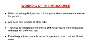 WORKING OF THERMOCOUPLE
● We Have to keep Hot junction point at place where we have to measure
temperature.
● And keep cold junction at other side.
● Then due to temperature difference EMF will produce in the circuit and
voltmeter will show milli volt.
● From the graph we can able to see temperature based on the milli volt
value.
 