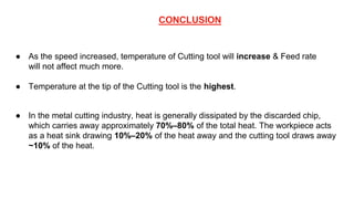 CONCLUSION
● As the speed increased, temperature of Cutting tool will increase & Feed rate
will not affect much more.
● Temperature at the tip of the Cutting tool is the highest.
● In the metal cutting industry, heat is generally dissipated by the discarded chip,
which carries away approximately 70%–80% of the total heat. The workpiece acts
as a heat sink drawing 10%–20% of the heat away and the cutting tool draws away
~10% of the heat.
 