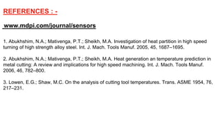 www.mdpi.com/journal/sensors
1. Abukhshim, N.A.; Mativenga, P.T.; Sheikh, M.A. Investigation of heat partition in high speed
turning of high strength alloy steel. Int. J. Mach. Tools Manuf. 2005, 45, 1687–1695.
2. Abukhshim, N.A.; Mativenga, P.T.; Sheikh, M.A. Heat generation an temperature prediction in
metal cutting: A review and implications for high speed machining. Int. J. Mach. Tools Manuf.
2006, 46, 782–800.
3. Lowen, E.G.; Shaw, M.C. On the analysis of cutting tool temperatures. Trans. ASME 1954, 76,
217–231.
REFERENCES : -
 