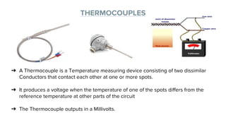 THERMOCOUPLES
➔ A Thermocouple is a Temperature measuring device consisting of two dissimilar
Conductors that contact each other at one or more spots.
➔ It produces a voltage when the temperature of one of the spots differs from the
reference temperature at other parts of the circuit
➔ The Thermocouple outputs in a Millivolts.
 