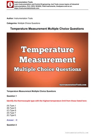 Instrumentation Tools
Learn Instrumentation and Control Engineering. Inst Tools covers topics of Industrial
Instrumentation, PLC, DCS, SCADA, Field Instruments, Analyzers and so on.
https://instrumentationtools.com
Author: Instrumentation Tools
Categories: Multiple Choice Questions
Temperature Measurement Multiple Choice Questions
Temperature Measurement Multiple Choice Questions
Question 1
Identify the thermocouple type with the highest temperature limit from those listed here:
(A) Type J
(B) Type K
(C) Type S
(D) Type T
(E) Type E
Answer : C
Question 2
InstrumentationTools.com
InstrumentationTools.com
 