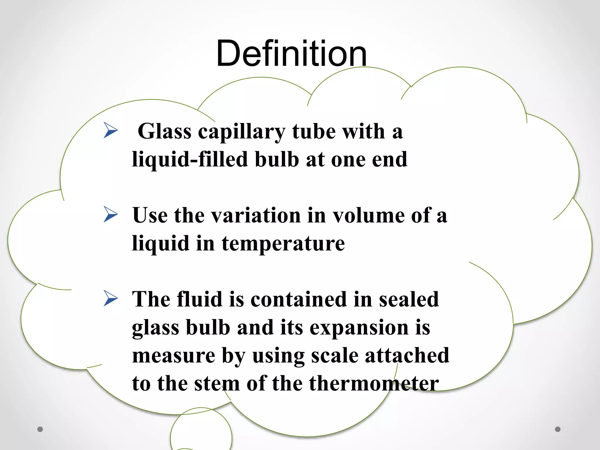 Definition
 Glass capillary tube with a
liquid-filled bulb at one end
 Use the variation in volume of a
liquid in temperature
 The fluid is contained in sealed
glass bulb and its expansion is
measure by using scale attached
to the stem of the thermometer
 