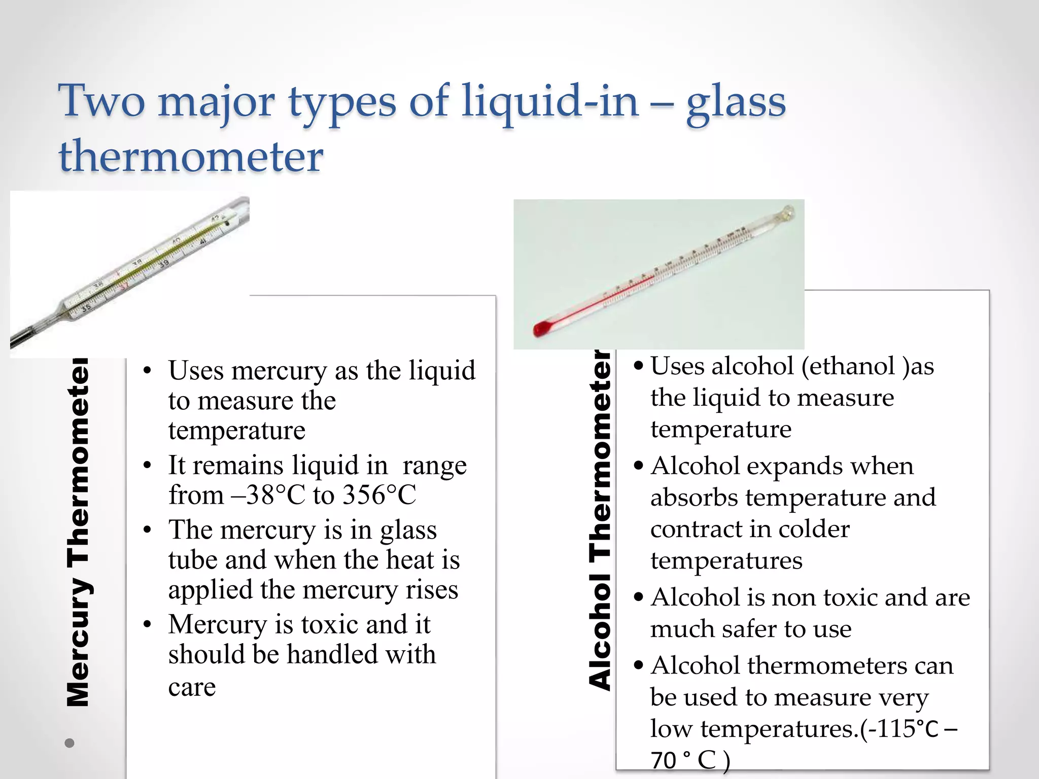 Mercury
Thermometer
• Uses mercury as the liquid
to measure the
temperature
• It remains liquid in range
from –38°C to 356°C
• The mercury is in glass
tube and when the heat is
applied the mercury rises
• Mercury is toxic and it
should be handled with
care
Alcohol
Thermometer
•Uses alcohol (ethanol )as
the liquid to measure
temperature
•Alcohol expands when
absorbs temperature and
contract in colder
temperatures
•Alcohol is non toxic and are
much safer to use
•Alcohol thermometers can
be used to measure very
low temperatures.(-115°C –
70 ° C )
Two major types of liquid-in – glass
thermometer
 