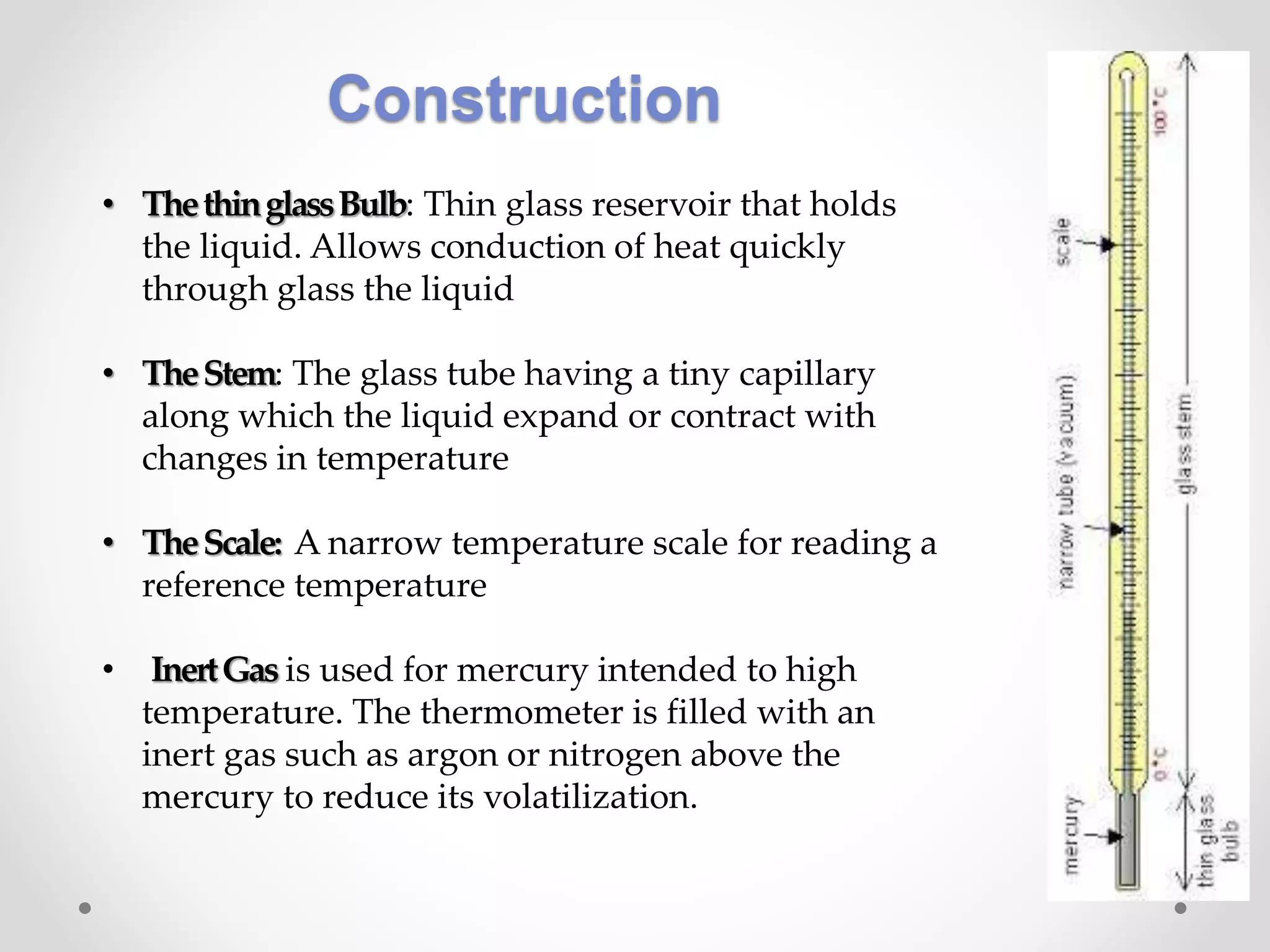 Construction
• ThethinglassBulb: Thin glass reservoir that holds
the liquid. Allows conduction of heat quickly
through glass the liquid
• TheStem: The glass tube having a tiny capillary
along which the liquid expand or contract with
changes in temperature
• TheScale: A narrow temperature scale for reading a
reference temperature
• InertGas is used for mercury intended to high
temperature. The thermometer is filled with an
inert gas such as argon or nitrogen above the
mercury to reduce its volatilization.
 