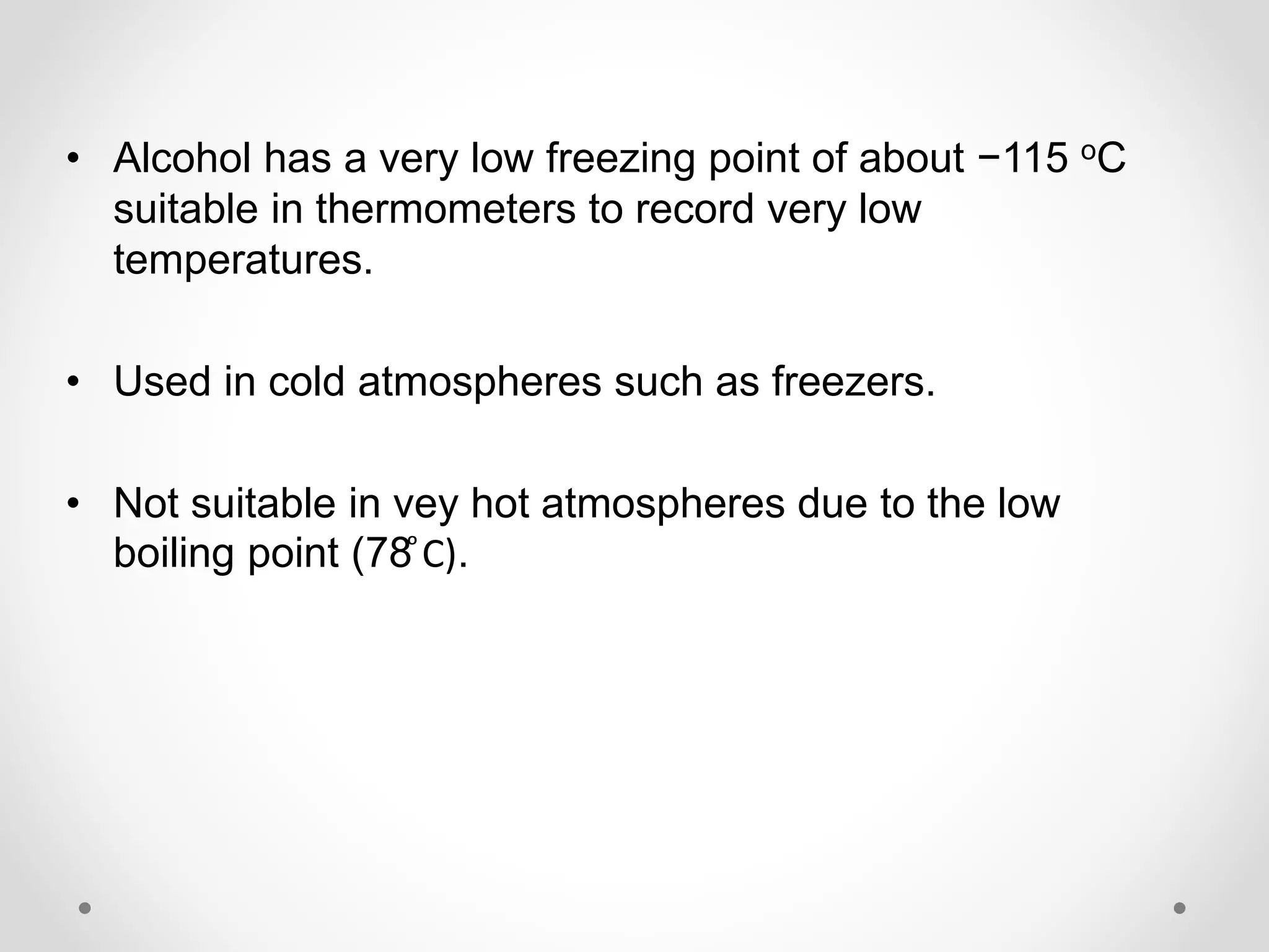 • Alcohol has a very low freezing point of about −115 oC
suitable in thermometers to record very low
temperatures.
• Used in cold atmospheres such as freezers.
• Not suitable in vey hot atmospheres due to the low
boiling point (78 ͦC).
 