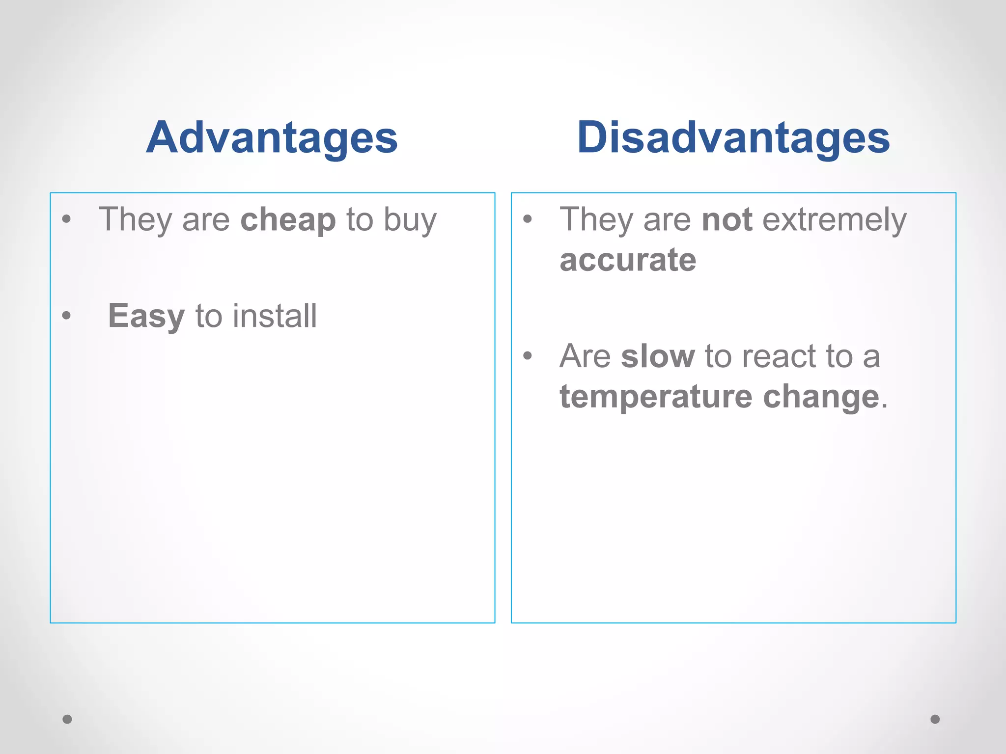 Advantages Disadvantages
• They are cheap to buy
• Easy to install
• They are not extremely
accurate
• Are slow to react to a
temperature change.
 