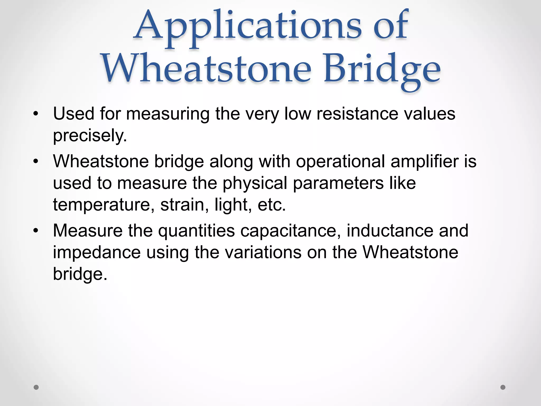 Applications of
Wheatstone Bridge
• Used for measuring the very low resistance values
precisely.
• Wheatstone bridge along with operational amplifier is
used to measure the physical parameters like
temperature, strain, light, etc.
• Measure the quantities capacitance, inductance and
impedance using the variations on the Wheatstone
bridge.
 
