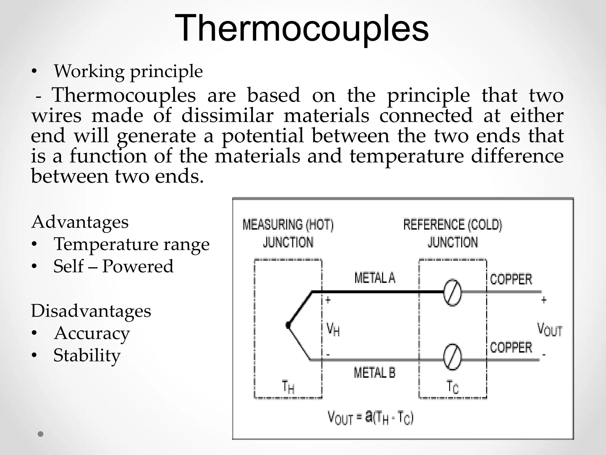 Thermocouples
• Working principle
- Thermocouples are based on the principle that two
wires made of dissimilar materials connected at either
end will generate a potential between the two ends that
is a function of the materials and temperature difference
between two ends.
Advantages
• Temperature range
• Self – Powered
Disadvantages
• Accuracy
• Stability
 