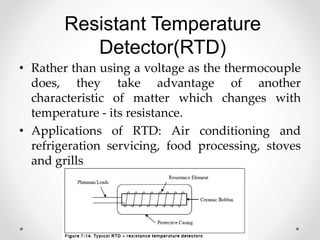 Resistant Temperature
Detector(RTD)
• Rather than using a voltage as the thermocouple
does, they take advantage of another
characteristic of matter which changes with
temperature - its resistance.
• Applications of RTD: Air conditioning and
refrigeration servicing, food processing, stoves
and grills
 
