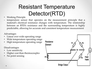 Resistant Temperature
Detector(RTD)
• Working Principle
- temperature sensor that operates on the measurement principle that a
material’s electrical resistance changes with temperature. The relationship
between an RTD’s resistance and the surrounding temperature is highly
predictable, allowing for accurate and consistent temperature measurement
Advantages
• Linear over wide operating range
• Wide temperature operating range
• High temperature operating range
Disadvantages
• Low sensitivity
• Higher cost than thermocouples
• No point sensing
 