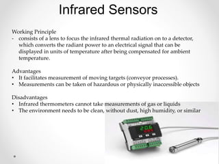 Infrared Sensors
Working Principle
- consists of a lens to focus the infrared thermal radiation on to a detector,
which converts the radiant power to an electrical signal that can be
displayed in units of temperature after being compensated for ambient
temperature.
Advantages
• It facilitates measurement of moving targets (conveyor processes).
• Measurements can be taken of hazardous or physically inaccessible objects
Disadvantages
• Infrared thermometers cannot take measurements of gas or liquids
• The environment needs to be clean, without dust, high humidity, or similar
 