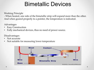 Bimetallic Devices
Working Principle
- When heated, one side of the bimetallic strip will expand more than the other.
And when geared properly to a pointer, the temperature is indicated.
Advantages
• Easy Construction
• Fully mechanical devices, thus no need of power source.
Disadvantages
• Not accurate
• Not suitable for measuring lower temperature
 
