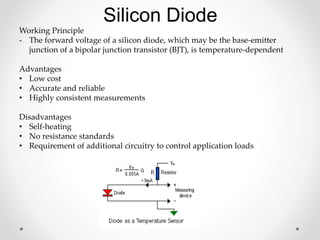Working Principle
- The forward voltage of a silicon diode, which may be the base-emitter
junction of a bipolar junction transistor (BJT), is temperature-dependent
Advantages
• Low cost
• Accurate and reliable
• Highly consistent measurements
Disadvantages
• Self-heating
• No resistance standards
• Requirement of additional circuitry to control application loads
Silicon Diode
 