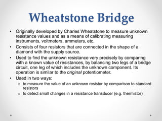 Wheatstone Bridge
• Originally developed by Charles Wheatstone to measure unknown
resistance values and as a means of calibrating measuring
instruments, voltmeters, ammeters, etc.
• Consists of four resistors that are connected in the shape of a
diamond with the supply source.
• Used to find the unknown resistance very precisely by comparing
with a known value of resistances, by balancing two legs of a bridge
circuit, one leg of which includes the unknown component. Its
operation is similar to the original potentiometer.
• Used in two ways:
o to measure the value of an unknown resistor by comparison to standard
resistors
o to detect small changes in a resistance transducer (e.g. thermistor)
 