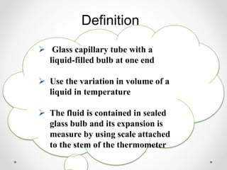 Definition
 Glass capillary tube with a
liquid-filled bulb at one end
 Use the variation in volume of a
liquid in temperature
 The fluid is contained in sealed
glass bulb and its expansion is
measure by using scale attached
to the stem of the thermometer
 