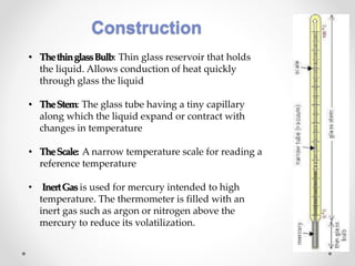 Construction
• ThethinglassBulb: Thin glass reservoir that holds
the liquid. Allows conduction of heat quickly
through glass the liquid
• TheStem: The glass tube having a tiny capillary
along which the liquid expand or contract with
changes in temperature
• TheScale: A narrow temperature scale for reading a
reference temperature
• InertGas is used for mercury intended to high
temperature. The thermometer is filled with an
inert gas such as argon or nitrogen above the
mercury to reduce its volatilization.
 