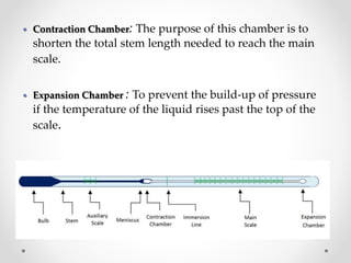 Contraction Chamber: The purpose of this chamber is to
shorten the total stem length needed to reach the main
scale.
 Expansion Chamber : To prevent the build-up of pressure
if the temperature of the liquid rises past the top of the
scale.
 