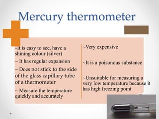 Mercury thermometer
~It is easy to see, have a
shining colour (silver)
~ It has regular expansion
~ Does not stick to the side
of the glass capillary tube
of a thermometer
~ Measure the temperature
quickly and accurately
~Very expensive
~It is a poisonous substance
~Unsuitable for measuring a
very low temperature because it
has high freezing point
 