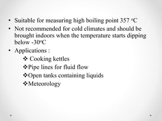 • Suitable for measuring high boiling point 357 oC
• Not recommended for cold climates and should be
brought indoors when the temperature starts dipping
below -30oC
• Applications :
 Cooking kettles
Pipe lines for fluid flow
Open tanks containing liquids
Meteorology
 