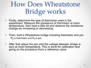 How Does Wheatstone
Bridge works
• Firstly, determine the type of thermistor used in the
experiment. Measure the resistance of thermistor at room
temperature, then heat a little bit and observe the resistance
change as increasing or decreasing.
• Then, built a Wheatstone bridge including thermistor and pot.
*Rx is thermistor and R2 is pot.
• After that adjust the pot until the voltage between bridge is
zero at room temperature. This is done for calibration and
going on the procedure from a reference value.
 