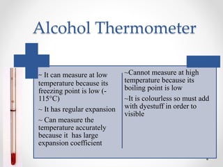 Alcohol Thermometer
~ It can measure at low
temperature because its
freezing point is low (-
115°C)
~ It has regular expansion
~ Can measure the
temperature accurately
because it has large
expansion coefficient
~Cannot measure at high
temperature because its
boiling point is low
~It is colourless so must add
with dyestuff in order to
visible
 