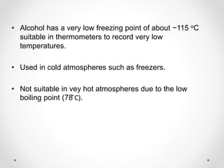 • Alcohol has a very low freezing point of about −115 oC
suitable in thermometers to record very low
temperatures.
• Used in cold atmospheres such as freezers.
• Not suitable in vey hot atmospheres due to the low
boiling point (78 ͦC).
 