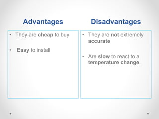 Advantages Disadvantages
• They are cheap to buy
• Easy to install
• They are not extremely
accurate
• Are slow to react to a
temperature change.
 