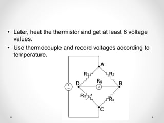 • Later, heat the thermistor and get at least 6 voltage
values.
• Use thermocouple and record voltages according to
temperature.
 