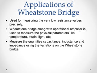 Applications of
Wheatstone Bridge
• Used for measuring the very low resistance values
precisely.
• Wheatstone bridge along with operational amplifier is
used to measure the physical parameters like
temperature, strain, light, etc.
• Measure the quantities capacitance, inductance and
impedance using the variations on the Wheatstone
bridge.
 