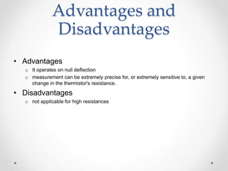 Advantages and
Disadvantages
• Advantages
o It operates on null deflection
o measurement can be extremely precise for, or extremely sensitive to, a given
change in the thermistor's resistance.
• Disadvantages
o not applicable for high resistances
 