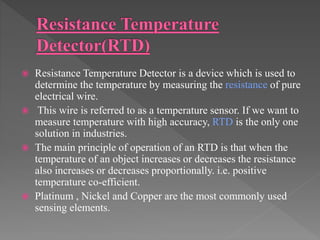  Resistance Temperature Detector is a device which is used to
determine the temperature by measuring the resistance of pure
electrical wire.
 This wire is referred to as a temperature sensor. If we want to
measure temperature with high accuracy, RTD is the only one
solution in industries.
 The main principle of operation of an RTD is that when the
temperature of an object increases or decreases the resistance
also increases or decreases proportionally. i.e. positive
temperature co-efficient.
 Platinum , Nickel and Copper are the most commonly used
sensing elements.
 