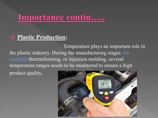  Plastic Production:
Temperature plays an important role in
the plastic industry. During the manufacturing stages, for
example thermoforming, or injection molding, several
temperature ranges needs to be monitored to ensure a high
product quality.
 