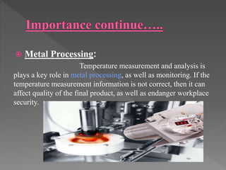  Metal Processing:
Temperature measurement and analysis is
plays a key role in metal processing, as well as monitoring. If the
temperature measurement information is not correct, then it can
affect quality of the final product, as well as endanger workplace
security.
 