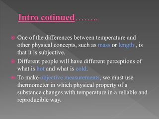  One of the differences between temperature and
other physical concepts, such as mass or length , is
that it is subjective.
 Different people will have different perceptions of
what is hot and what is cold.
 To make objective measurements, we must use
thermometer in which physical property of a
substance changes with temperature in a reliable and
reproducible way.
 