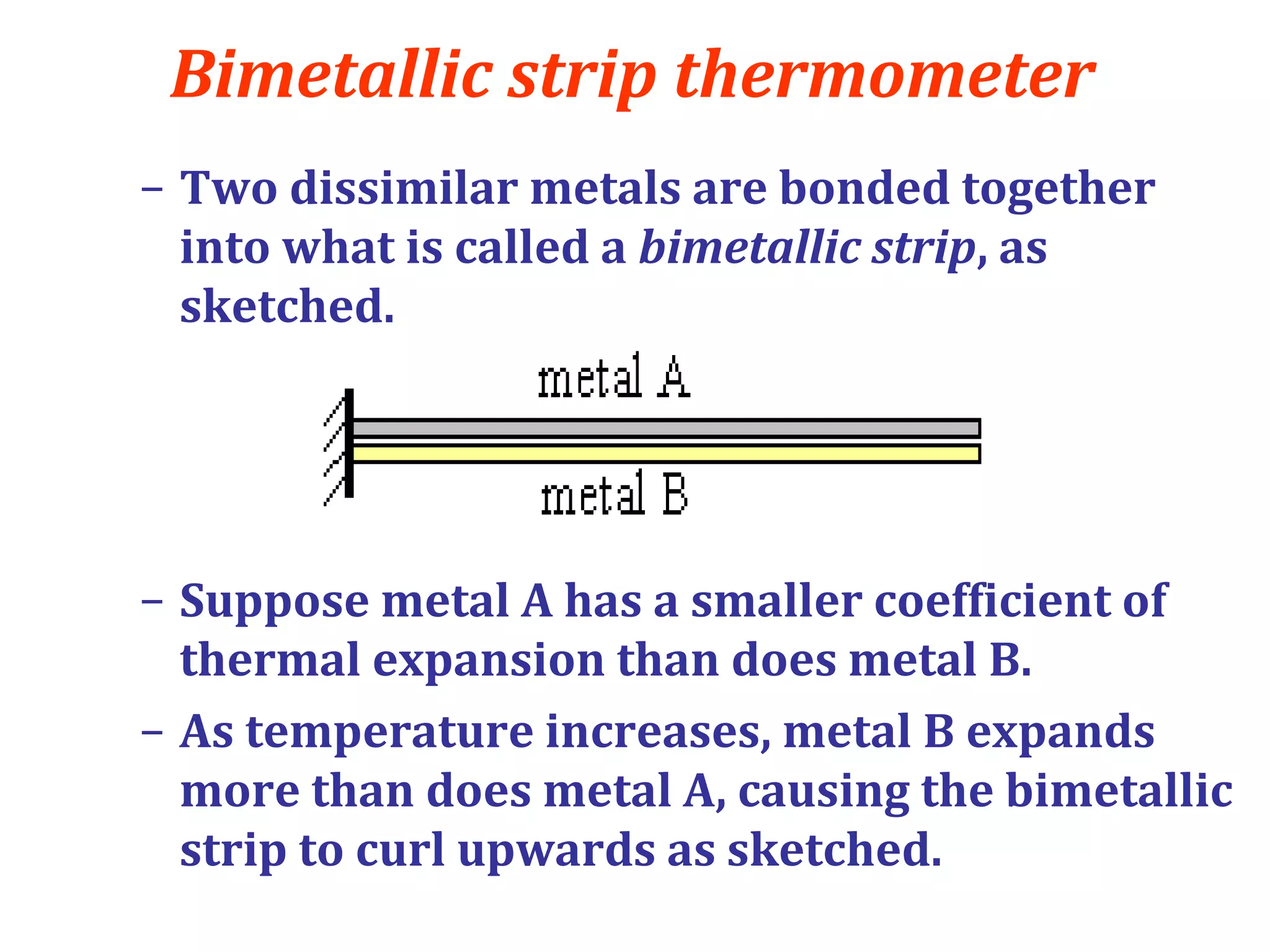 Bimetallic strip thermometer
– Two dissimilar metals are bonded together
into what is called a bimetallic strip, as
sketched.
– Suppose metal A has a smaller coefficient of
thermal expansion than does metal B.
– As temperature increases, metal B expands
more than does metal A, causing the bimetallic
strip to curl upwards as sketched.
 