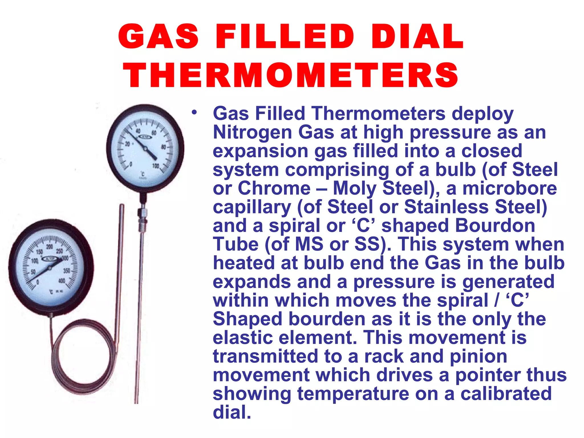 GAS FILLED DIAL
THERMOMETERS
• Gas Filled Thermometers deploy
Nitrogen Gas at high pressure as an
expansion gas filled into a closed
system comprising of a bulb (of Steel
or Chrome – Moly Steel), a microbore
capillary (of Steel or Stainless Steel)
and a spiral or ‘C’ shaped Bourdon
Tube (of MS or SS). This system when
heated at bulb end the Gas in the bulb
expands and a pressure is generated
within which moves the spiral / ‘C’
Shaped bourden as it is the only the
elastic element. This movement is
transmitted to a rack and pinion
movement which drives a pointer thus
showing temperature on a calibrated
dial.
 