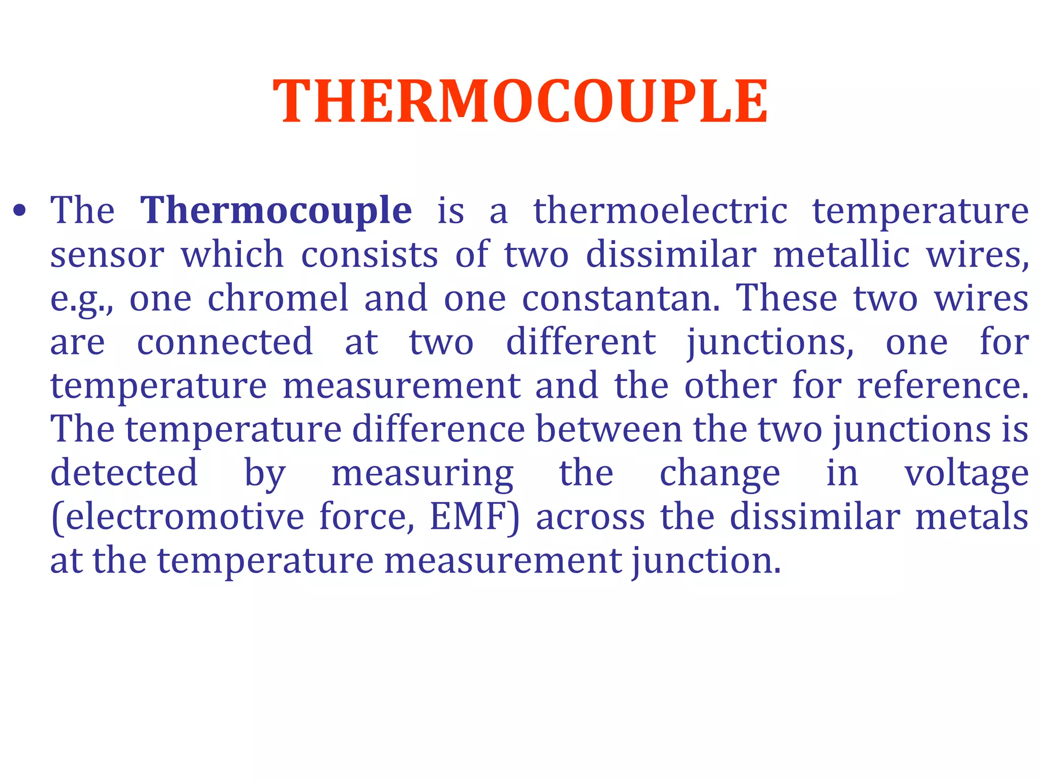 THERMOCOUPLE
• The Thermocouple is a thermoelectric temperature
sensor which consists of two dissimilar metallic wires,
e.g., one chromel and one constantan. These two wires
are connected at two different junctions, one for
temperature measurement and the other for reference.
The temperature difference between the two junctions is
detected by measuring the change in voltage
(electromotive force, EMF) across the dissimilar metals
at the temperature measurement junction.
 