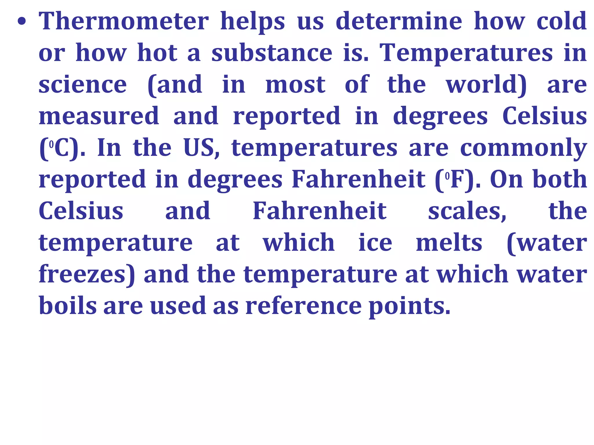 • Thermometer helps us determine how cold
or how hot a substance is. Temperatures in
science (and in most of the world) are
measured and reported in degrees Celsius
(o
C). In the US, temperatures are commonly
reported in degrees Fahrenheit (o
F). On both
Celsius and Fahrenheit scales, the
temperature at which ice melts (water
freezes) and the temperature at which water
boils are used as reference points.
 