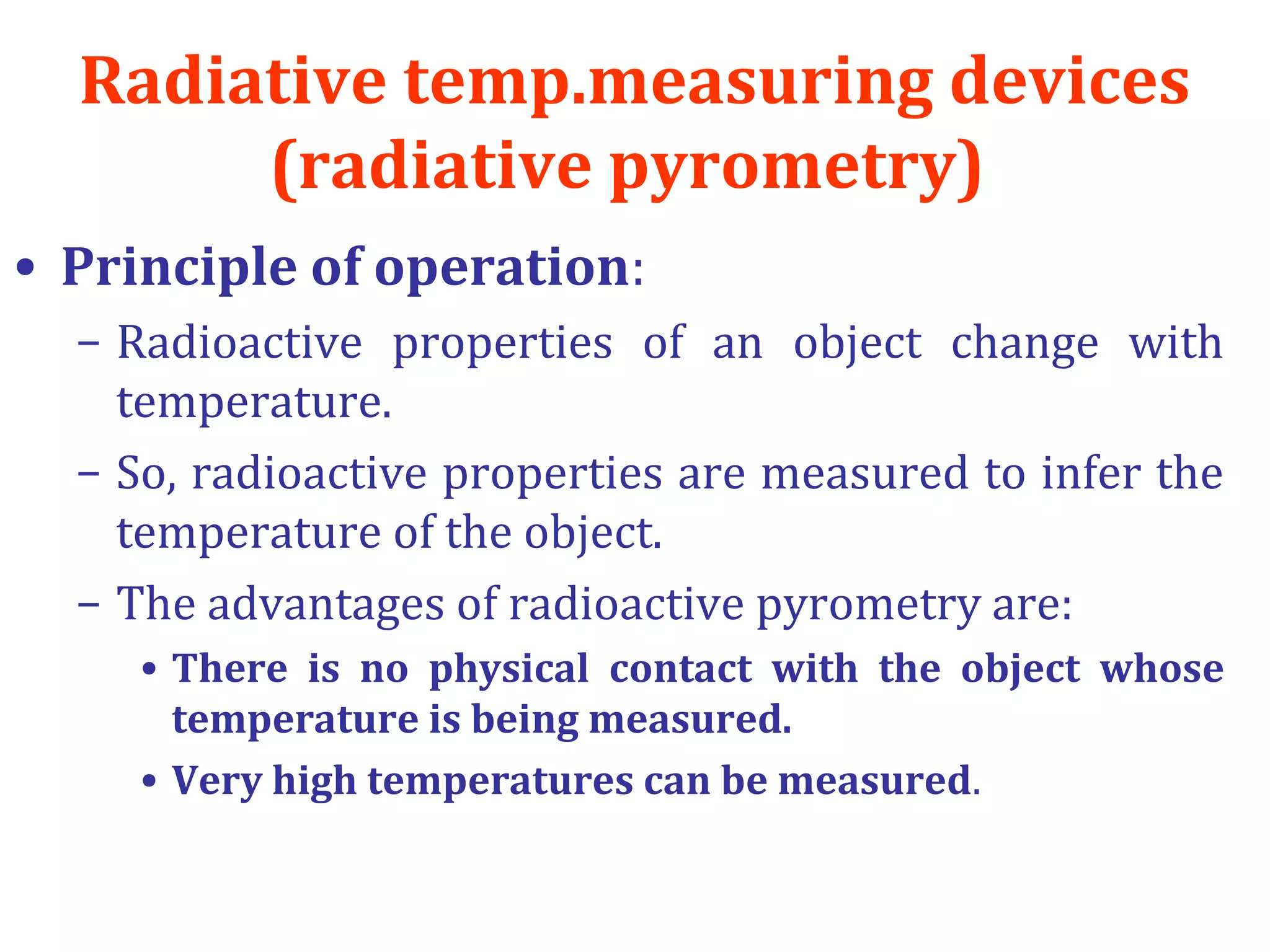 Radiative temp.measuring devices
(radiative pyrometry)
• Principle of operation:
– Radioactive properties of an object change with
temperature.
– So, radioactive properties are measured to infer the
temperature of the object.
– The advantages of radioactive pyrometry are:
• There is no physical contact with the object whose
temperature is being measured.
• Very high temperatures can be measured.
 