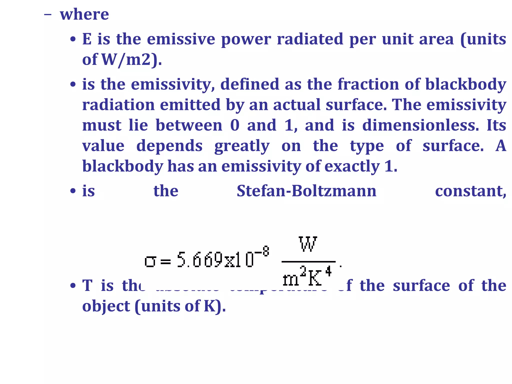 – where
• E is the emissive power radiated per unit area (units
of W/m2).
• is the emissivity, defined as the fraction of blackbody
radiation emitted by an actual surface. The emissivity
must lie between 0 and 1, and is dimensionless. Its
value depends greatly on the type of surface. A
blackbody has an emissivity of exactly 1.
• is the Stefan-Boltzmann constant,
• T is the absolute temperature of the surface of the
object (units of K).
 