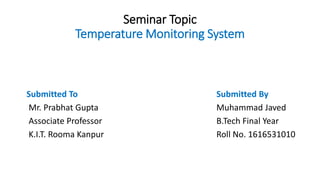 Seminar Topic
Temperature Monitoring System
Submitted To Submitted By
Mr. Prabhat Gupta Muhammad Javed
Associate Professor B.Tech Final Year
K.I.T. Rooma Kanpur Roll No. 1616531010
 