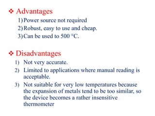  Advantages
1)Power source not required
2)Robust, easy to use and cheap.
3)Can be used to 500 °C.
 Disadvantages
1) Not very accurate.
2) Limited to applications where manual reading is
acceptable.
3) Not suitable for very low temperatures because
the expansion of metals tend to be too similar, so
the device becomes a rather insensitive
thermometer
 