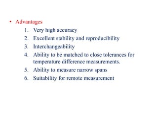 • Advantages
1. Very high accuracy
2. Excellent stability and reproducibility
3. Interchangeability
4. Ability to be matched to close tolerances for
temperature difference measurements.
5. Ability to measure narrow spans
6. Suitability for remote measurement
 