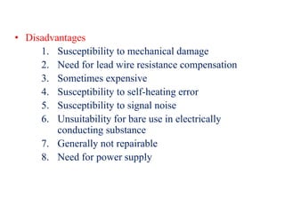 • Disadvantages
1. Susceptibility to mechanical damage
2. Need for lead wire resistance compensation
3. Sometimes expensive
4. Susceptibility to self-heating error
5. Susceptibility to signal noise
6. Unsuitability for bare use in electrically
conducting substance
7. Generally not repairable
8. Need for power supply
 
